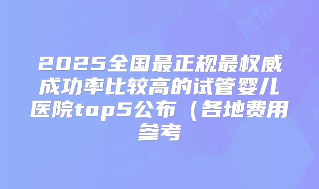 2025全国最正规最权威成功率比较高的试管婴儿医院top5公布（各地费用参考