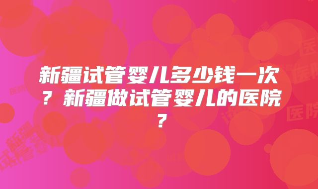 新疆试管婴儿多少钱一次?新疆做试管婴儿的医院?