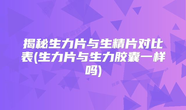 揭秘生力片与生精片对比表(生力片与生力胶囊一样吗)