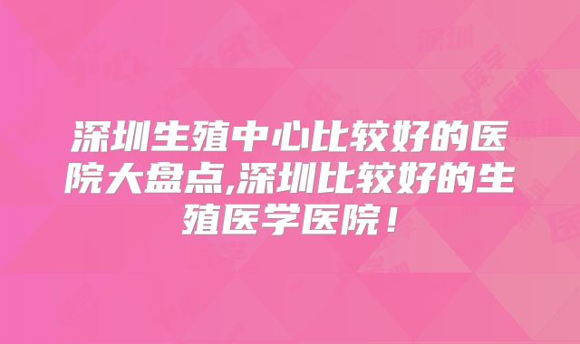 深圳生殖中心比较好的医院大盘点,深圳比较好的生殖医学医院！
