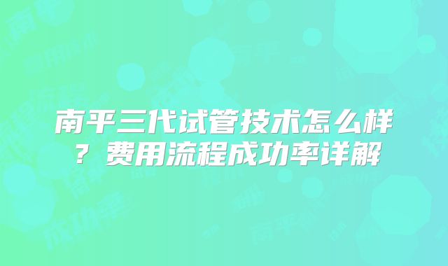 南平三代试管技术怎么样？费用流程成功率详解