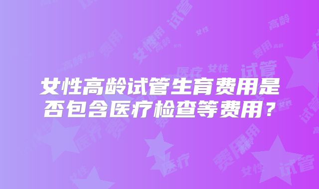 女性高龄试管生育费用是否包含医疗检查等费用？