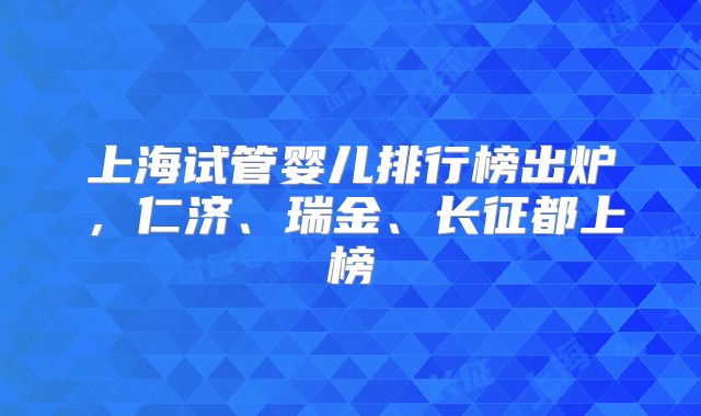 上海试管婴儿排行榜出炉，仁济、瑞金、长征都上榜
