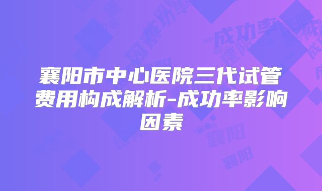 襄阳市中心医院三代试管费用构成解析-成功率影响因素