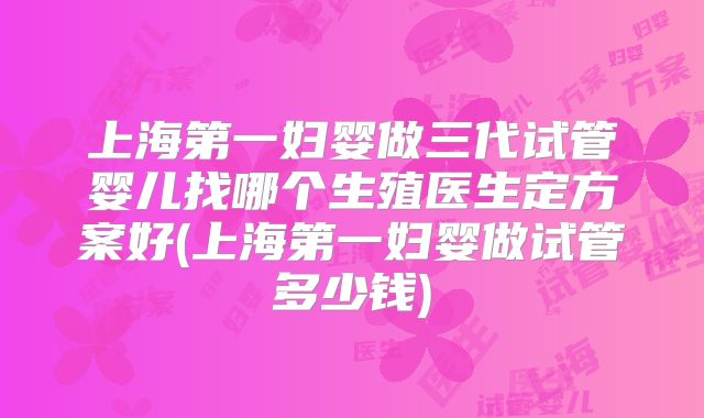 上海第一妇婴做三代试管婴儿找哪个生殖医生定方案好(上海第一妇婴做试管多少钱)