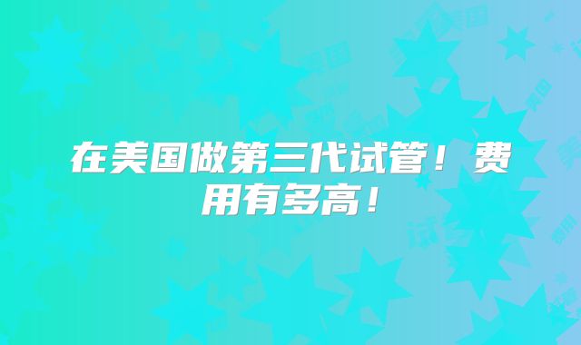 在美国做第三代试管！费用有多高！