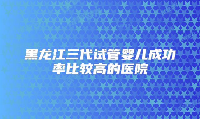 黑龙江三代试管婴儿成功率比较高的医院