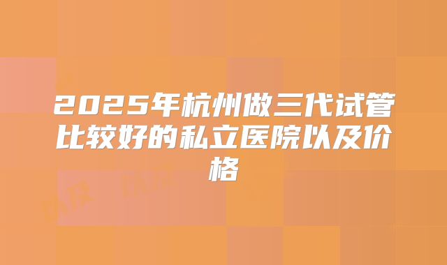 2025年杭州做三代试管比较好的私立医院以及价格