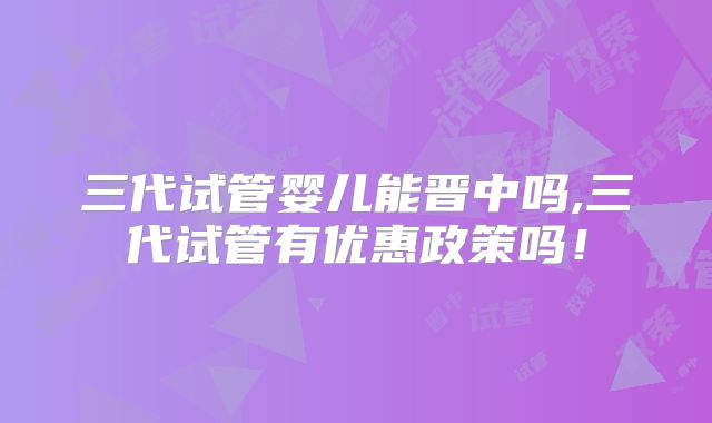 三代试管婴儿能晋中吗,三代试管有优惠政策吗!