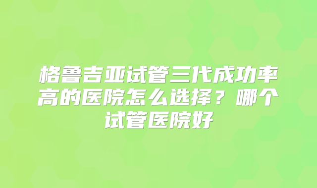格鲁吉亚试管三代成功率高的医院怎么选择？哪个试管医院好