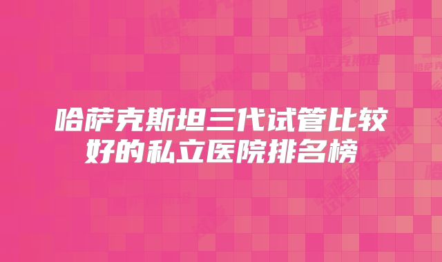 哈萨克斯坦三代试管比较好的私立医院排名榜