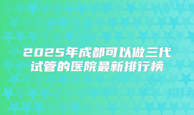 2025年成都可以做三代试管的医院最新排行榜