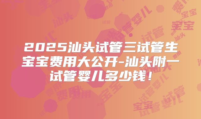 2025汕头试管三试管生宝宝费用大公开-汕头附一试管婴儿多少钱!