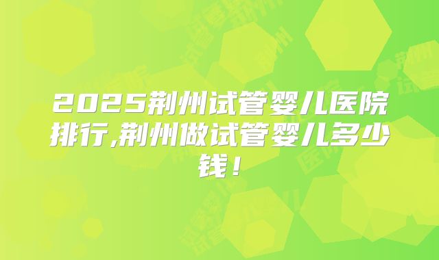 2025荆州试管婴儿医院排行,荆州做试管婴儿多少钱！