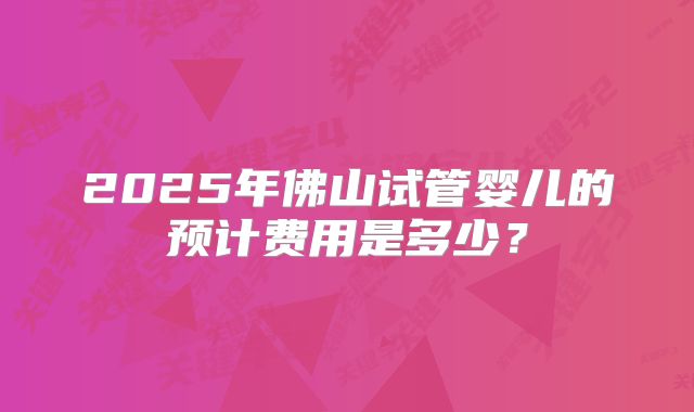 2025年佛山试管婴儿的预计费用是多少？