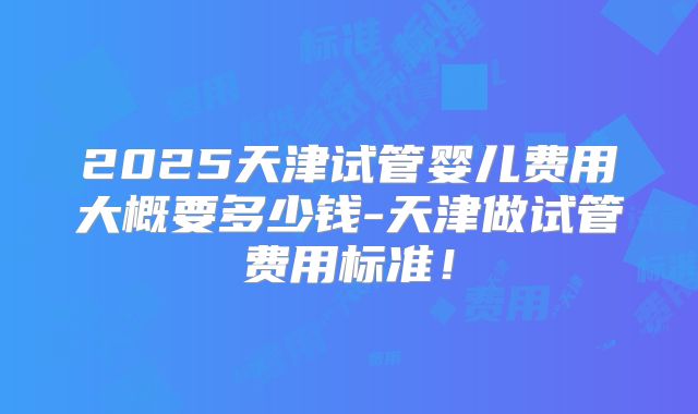 2025天津试管婴儿费用大概要多少钱-天津做试管费用标准！