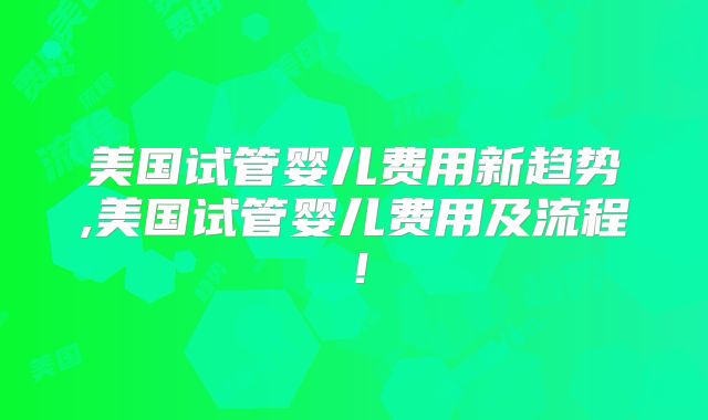 美国试管婴儿费用新趋势,美国试管婴儿费用及流程!