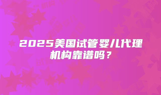 2025美国试管婴儿代理机构靠谱吗?