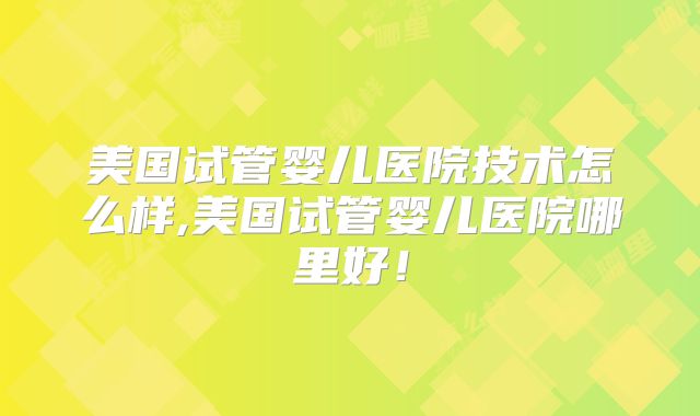 美国试管婴儿医院技术怎么样,美国试管婴儿医院哪里好！