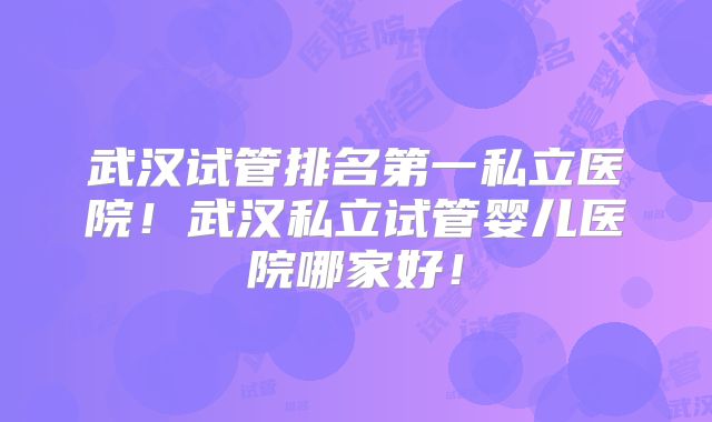 武汉试管排名第一私立医院！武汉私立试管婴儿医院哪家好！