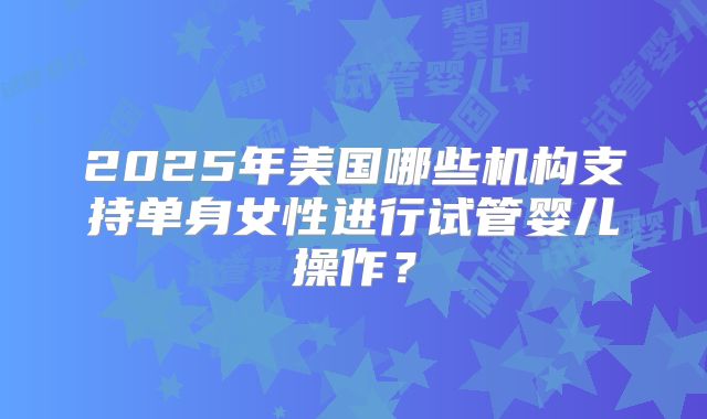 2025年美国哪些机构支持单身女性进行试管婴儿操作?