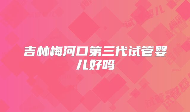 吉林梅河口第三代试管婴儿好吗