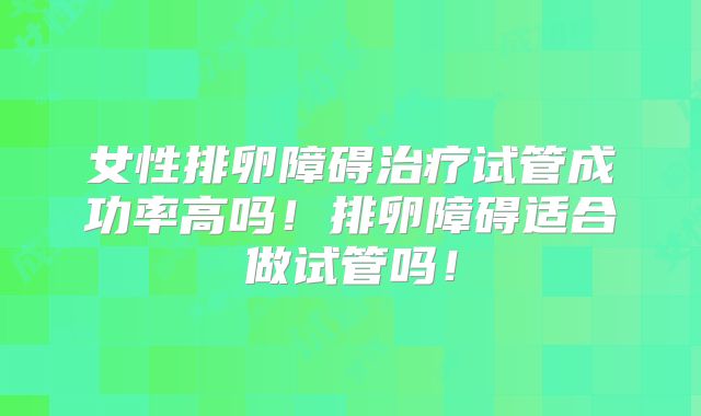 女性排卵障碍治疗试管成功率高吗!排卵障碍适合做试管吗!
