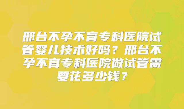 邢台不孕不育专科医院试管婴儿技术好吗？邢台不孕不育专科医院做试管需要花多少钱？