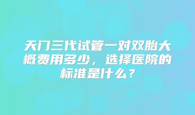 天门三代试管一对双胎大概费用多少，选择医院的标准是什么？