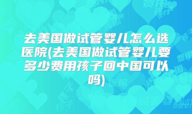 去美国做试管婴儿怎么选医院(去美国做试管婴儿要多少费用孩子回中国可以吗)