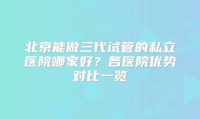 北京能做三代试管的私立医院哪家好?各医院优势对比一览