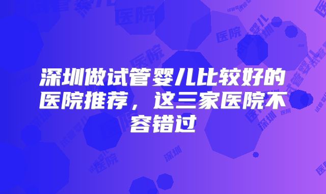 深圳做试管婴儿比较好的医院推荐，这三家医院不容错过