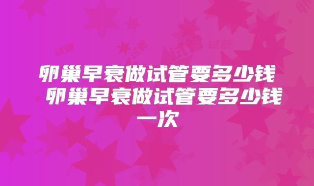 卵巢早衰做试管要多少钱 卵巢早衰做试管要多少钱一次