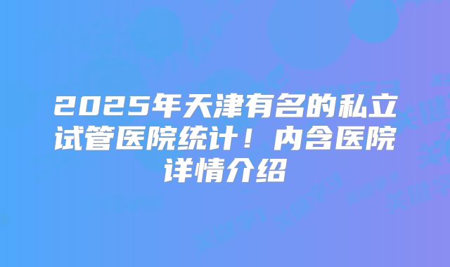 2025年天津有名的私立试管医院统计！内含医院详情介绍