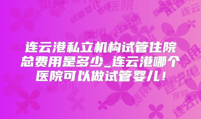 连云港私立机构试管住院总费用是多少_连云港哪个医院可以做试管婴儿!