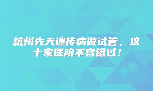 杭州先天遗传病做试管，这十家医院不容错过！