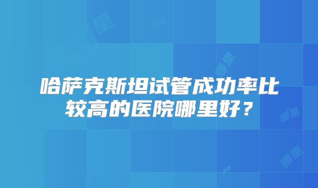 哈萨克斯坦试管成功率比较高的医院哪里好？