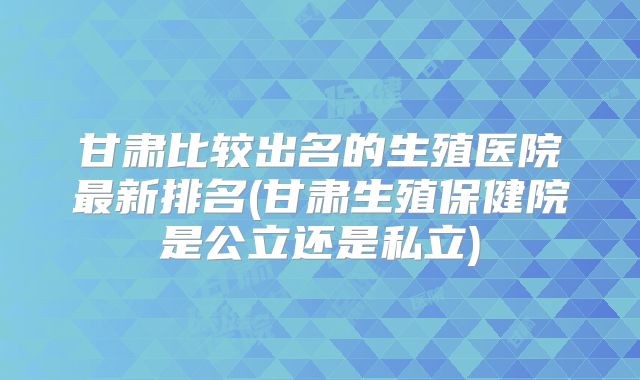 甘肃比较出名的生殖医院最新排名(甘肃生殖保健院是公立还是私立)