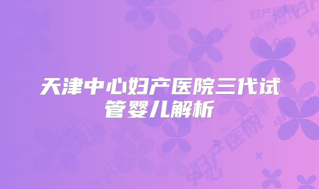 天津中心妇产医院三代试管婴儿解析