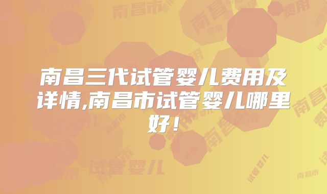 南昌三代试管婴儿费用及详情,南昌市试管婴儿哪里好!