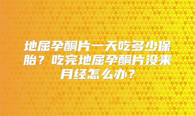 地屈孕酮片一天吃多少保胎?吃完地屈孕酮片没来月经怎么办?