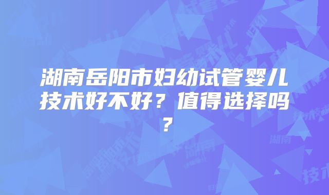 湖南岳阳市妇幼试管婴儿技术好不好？值得选择吗？
