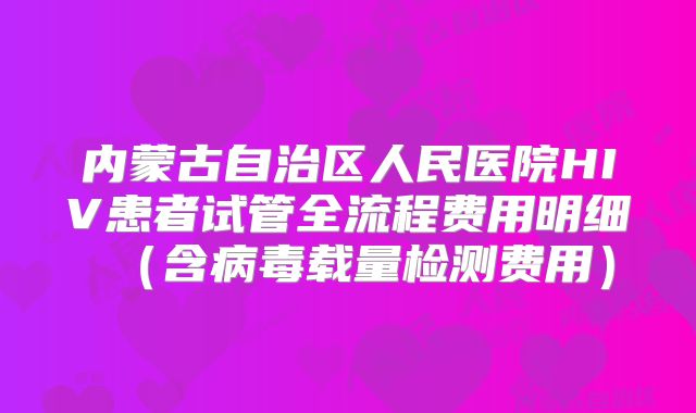 内蒙古自治区人民医院HIV患者试管全流程费用明细(含病毒载量检测费用)