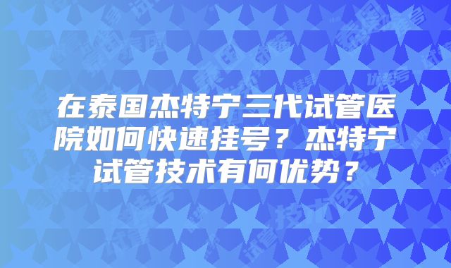 在泰国杰特宁三代试管医院如何快速挂号？杰特宁试管技术有何优势？