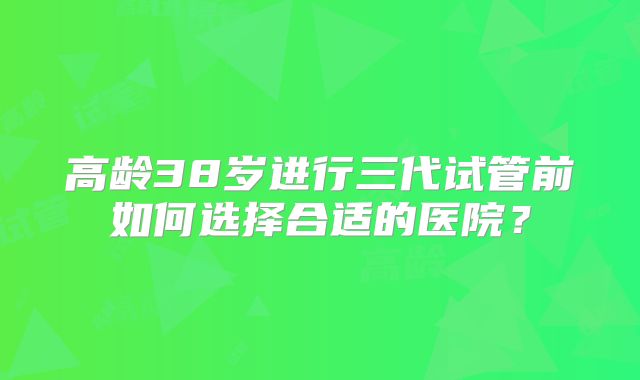 高龄38岁进行三代试管前如何选择合适的医院?
