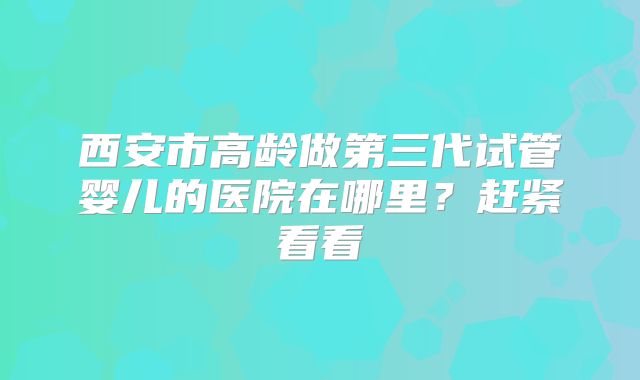 西安市高龄做第三代试管婴儿的医院在哪里？赶紧看看