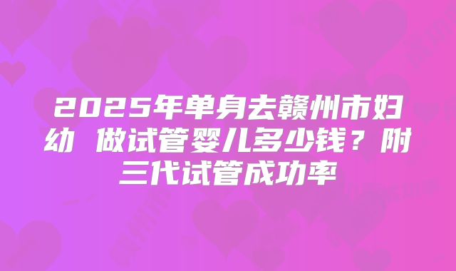 2025年单身去赣州市妇幼 做试管婴儿多少钱？附三代试管成功率