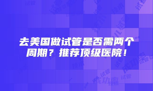 去美国做试管是否需两个周期？推荐顶级医院！