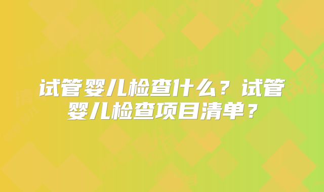 试管婴儿检查什么？试管婴儿检查项目清单？