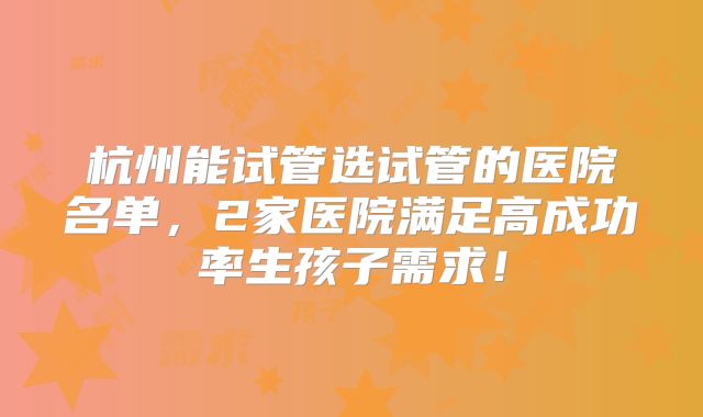 杭州能试管选试管的医院名单，2家医院满足高成功率生孩子需求！